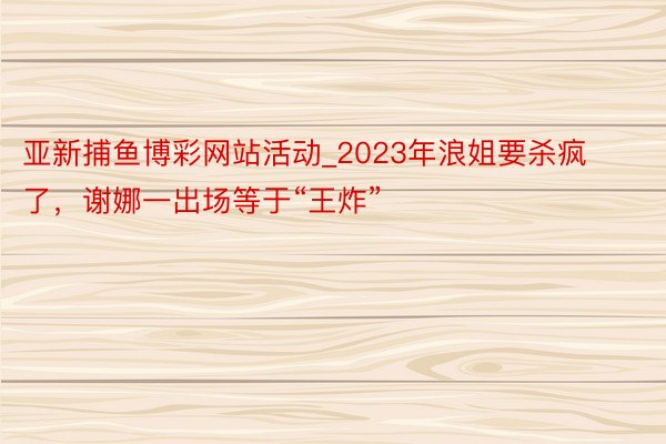 亚新捕鱼博彩网站活动_2023年浪姐要杀疯了，谢娜一出场等于“王炸”