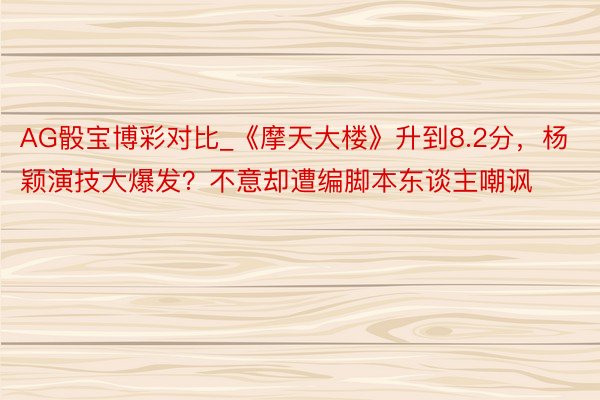 AG骰宝博彩对比_《摩天大楼》升到8.2分，杨颖演技大爆发？不意却遭编脚本东谈主嘲讽