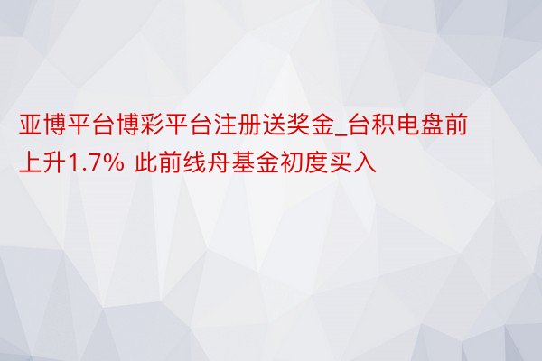 亚博平台博彩平台注册送奖金_台积电盘前上升1.7% 此前线舟基金初度买入