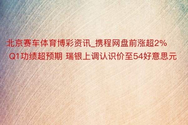 北京赛车体育博彩资讯_携程网盘前涨超2% Q1功绩超预期 瑞银上调认识价至54好意思元