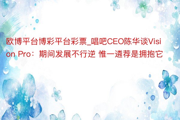 欧博平台博彩平台彩票_唱吧CEO陈华谈Vision Pro：期间发展不行逆 惟一遴荐是拥抱它